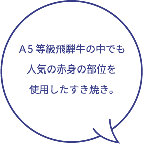 Ａ5等級飛騨牛の中でも人気の赤身の部位を使用したすき焼き。